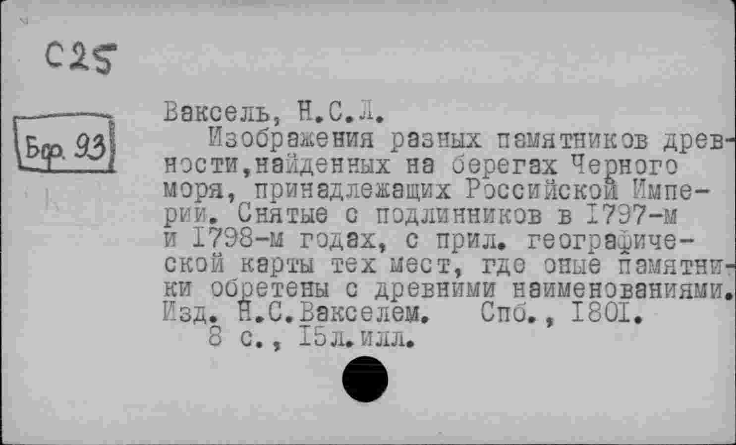 ﻿02$-
Ваксель, Н.С.Л.
Изображения разных памятников древности,найденных на берегах Черного моря, принадлежащих Российской Империи. Снятые с подлинников в 1797-м и 1798-м годах, с прил. географической карты тех мест, где оные памятники обретены с древними наименованиями. Изд. п.С.Векселем. Спб., 1801.
8 с., 15л. илл.